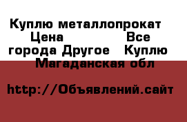 Куплю металлопрокат › Цена ­ 800 000 - Все города Другое » Куплю   . Магаданская обл.